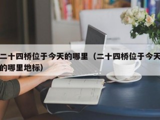 二十四桥位于今天的哪里（二十四桥位于今天的哪里地标）