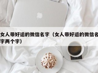 女人带好运的微信名字（女人带好运的微信名字两个字）