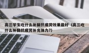 高三学生吃什么补脑抗疲劳效果最好（高三吃什么补脑抗疲劳补充体力?）