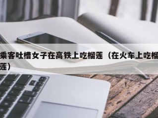 乘客吐槽女子在高铁上吃榴莲（在火车上吃榴莲）