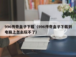 996传奇盒子下载（996传奇盒子下载到电脑上怎么玩不了）