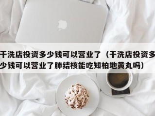 干洗店投资多少钱可以营业了（干洗店投资多少钱可以营业了肺结核能吃知柏地黄丸吗）