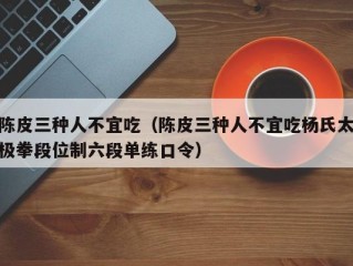 陈皮三种人不宜吃（陈皮三种人不宜吃杨氏太极拳段位制六段单练口令）