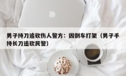 男子持刀追砍伤人警方：因倒车打架（男子手持长刀追砍民警）