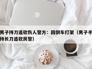 男子持刀追砍伤人警方：因倒车打架（男子手持长刀追砍民警）