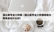 蒲公英专治十种病（蒲公英专治十种病痔疮大便有血吃什么好）