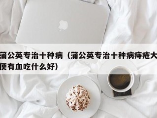 蒲公英专治十种病（蒲公英专治十种病痔疮大便有血吃什么好）