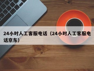 24小时人工客服电话（24小时人工客服电话京东）