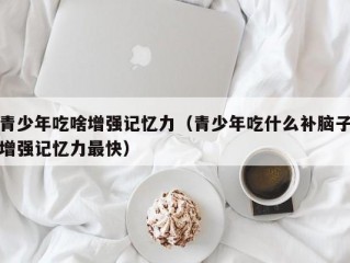 青少年吃啥增强记忆力（青少年吃什么补脑子增强记忆力最快）