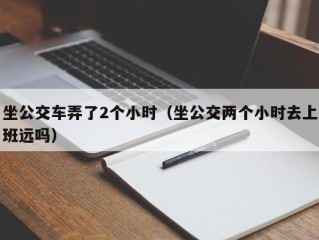 坐公交车弄了2个小时（坐公交两个小时去上班远吗）