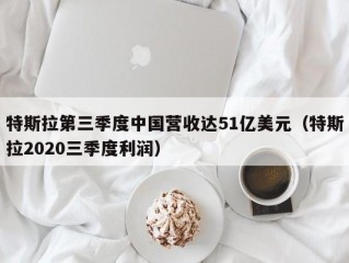 特斯拉第三季度中国营收达51亿美元（特斯拉2020三季度利润）