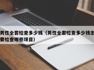 男性全套检查多少钱（男性全套检查多少钱主要检查哪些项目）