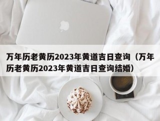 万年历老黄历2023年黄道吉日查询（万年历老黄历2023年黄道吉日查询结婚）