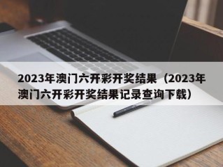 2023年澳门六开彩开奖结果（2023年澳门六开彩开奖结果记录查询下载）