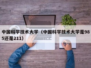 中国科学技术大学（中国科学技术大学是985还是211）