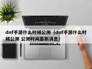 dnf手游什么时候公测（dnf手游什么时候公测 公测时间最新消息）