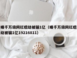 曝千万级网红痞幼被骗1亿（曝千万级网红痞幼被骗1亿19216811）