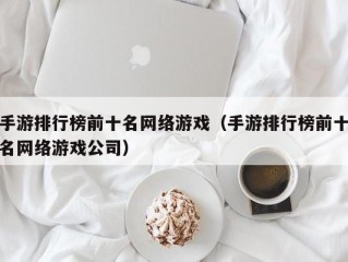 手游排行榜前十名网络游戏（手游排行榜前十名网络游戏公司）