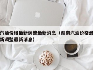 汽油价格最新调整最新消息（湖南汽油价格最新调整最新消息）