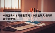 中国卫生人才网报名官网（中国卫生人才网报名官网护师）