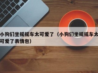 小狗们坐摇摇车太可爱了（小狗们坐摇摇车太可爱了表情包）