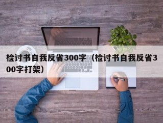 检讨书自我反省300字（检讨书自我反省300字打架）