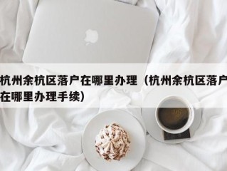 杭州余杭区落户在哪里办理（杭州余杭区落户在哪里办理手续）