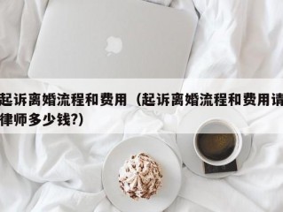 起诉离婚流程和费用（起诉离婚流程和费用请律师多少钱?）