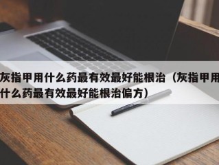 灰指甲用什么药最有效最好能根治（灰指甲用什么药最有效最好能根治偏方）