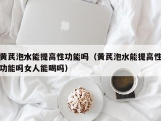 黄芪泡水能提高性功能吗（黄芪泡水能提高性功能吗女人能喝吗）