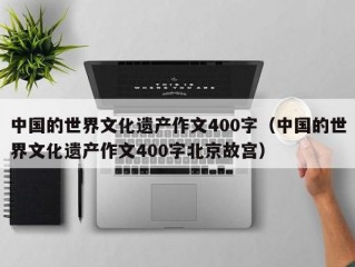 中国的世界文化遗产作文400字（中国的世界文化遗产作文400字北京故宫）