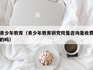 青少年教育（青少年教育研究院是咨询是收费的吗）