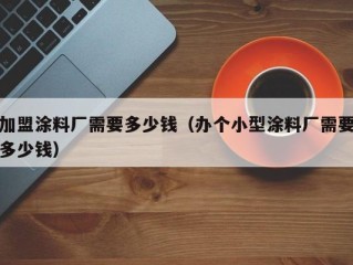 加盟涂料厂需要多少钱（办个小型涂料厂需要多少钱）