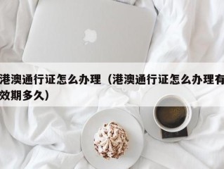 港澳通行证怎么办理（港澳通行证怎么办理有效期多久）