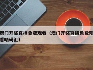 澳门开奖直播免费观看（澳门开奖直播免费观看晒码汇）