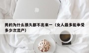 男的为什么很久都不出来一（女人最多能承受多少次流产）