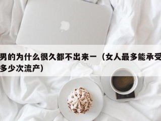 男的为什么很久都不出来一（女人最多能承受多少次流产）